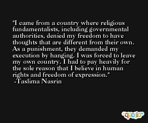 I came from a country where religious fundamentalists, including governmental authorities, denied my freedom to have thoughts that are different from their own. As a punishment, they demanded my execution by hanging. I was forced to leave my own country. I had to pay heavily for the sole reason that I believe in human rights and freedom of expression. -Taslima Nasrin