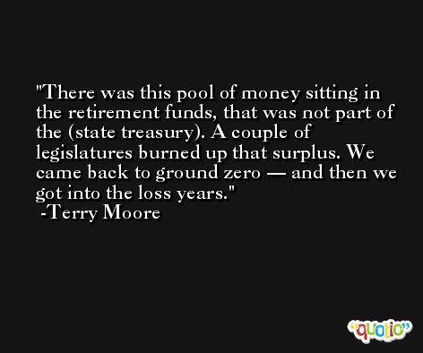 There was this pool of money sitting in the retirement funds, that was not part of the (state treasury). A couple of legislatures burned up that surplus. We came back to ground zero — and then we got into the loss years. -Terry Moore
