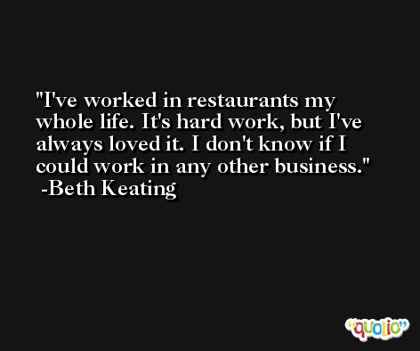I've worked in restaurants my whole life. It's hard work, but I've always loved it. I don't know if I could work in any other business. -Beth Keating
