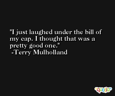 I just laughed under the bill of my cap. I thought that was a pretty good one. -Terry Mulholland