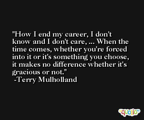How I end my career, I don't know and I don't care, ... When the time comes, whether you're forced into it or it's something you choose, it makes no difference whether it's gracious or not. -Terry Mulholland