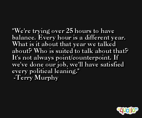 We're trying over 25 hours to have balance. Every hour is a different year. What is it about that year we talked about? Who is suited to talk about that? It's not always point/counterpoint. If we've done our job, we'll have satisfied every political leaning. -Terry Murphy