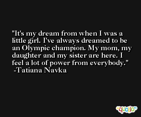 It's my dream from when I was a little girl. I've always dreamed to be an Olympic champion. My mom, my daughter and my sister are here. I feel a lot of power from everybody. -Tatiana Navka