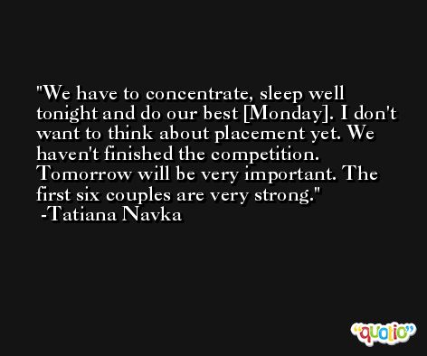 We have to concentrate, sleep well tonight and do our best [Monday]. I don't want to think about placement yet. We haven't finished the competition. Tomorrow will be very important. The first six couples are very strong. -Tatiana Navka