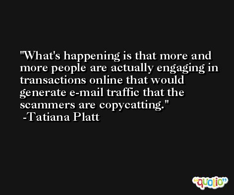 What's happening is that more and more people are actually engaging in transactions online that would generate e-mail traffic that the scammers are copycatting. -Tatiana Platt