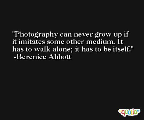 Photography can never grow up if it imitates some other medium. It has to walk alone; it has to be itself. -Berenice Abbott