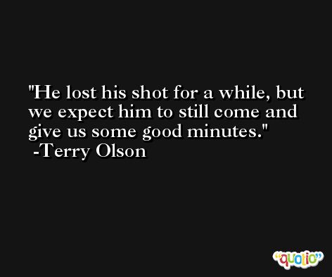 He lost his shot for a while, but we expect him to still come and give us some good minutes. -Terry Olson