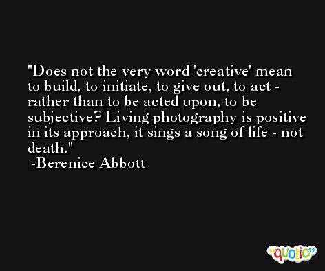 Does not the very word 'creative' mean to build, to initiate, to give out, to act - rather than to be acted upon, to be subjective? Living photography is positive in its approach, it sings a song of life - not death. -Berenice Abbott