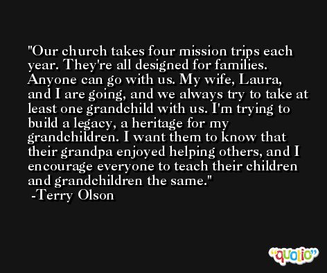 Our church takes four mission trips each year. They're all designed for families. Anyone can go with us. My wife, Laura, and I are going, and we always try to take at least one grandchild with us. I'm trying to build a legacy, a heritage for my grandchildren. I want them to know that their grandpa enjoyed helping others, and I encourage everyone to teach their children and grandchildren the same. -Terry Olson