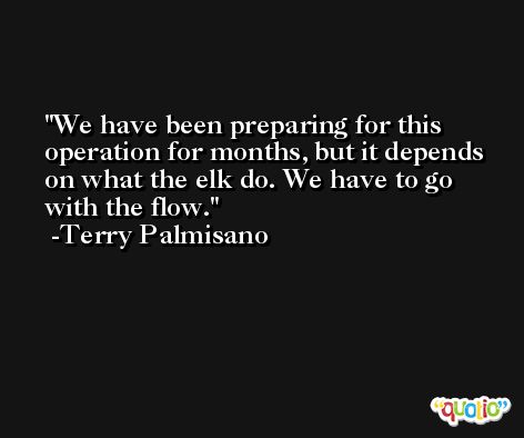 We have been preparing for this operation for months, but it depends on what the elk do. We have to go with the flow. -Terry Palmisano