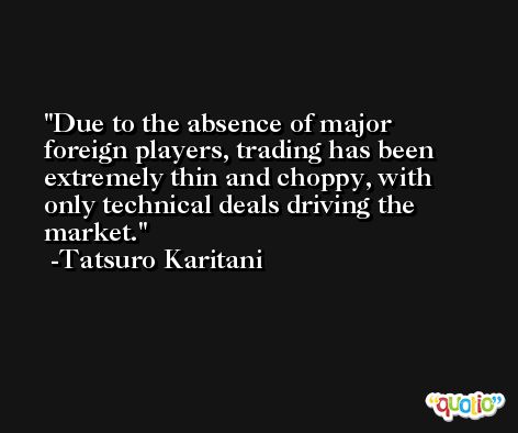 Due to the absence of major foreign players, trading has been extremely thin and choppy, with only technical deals driving the market. -Tatsuro Karitani