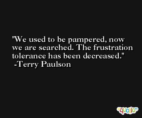 We used to be pampered, now we are searched. The frustration tolerance has been decreased. -Terry Paulson
