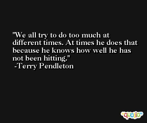 We all try to do too much at different times. At times he does that because he knows how well he has not been hitting. -Terry Pendleton