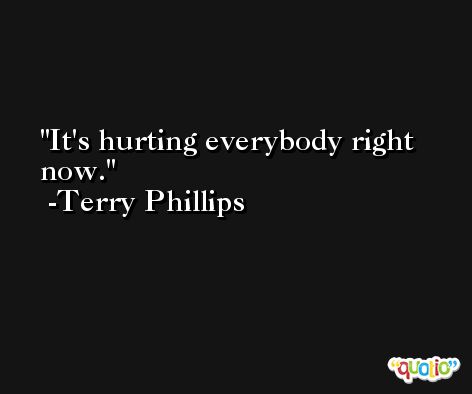 It's hurting everybody right now. -Terry Phillips