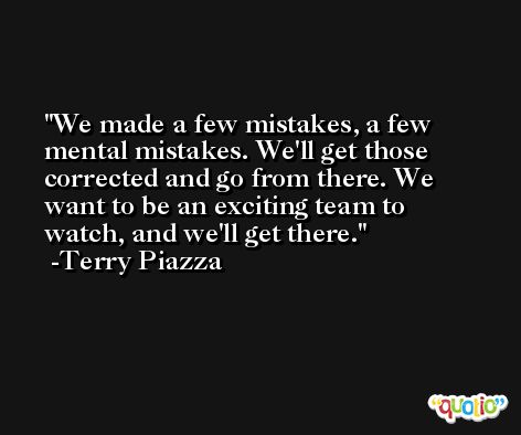 We made a few mistakes, a few mental mistakes. We'll get those corrected and go from there. We want to be an exciting team to watch, and we'll get there. -Terry Piazza