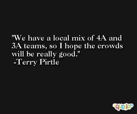 We have a local mix of 4A and 3A teams, so I hope the crowds will be really good. -Terry Pirtle