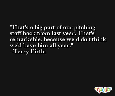 That's a big part of our pitching staff back from last year. That's remarkable, because we didn't think we'd have him all year. -Terry Pirtle