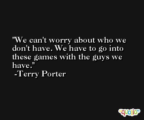 We can't worry about who we don't have. We have to go into these games with the guys we have. -Terry Porter