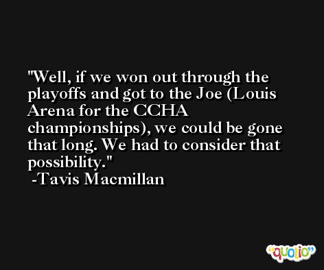Well, if we won out through the playoffs and got to the Joe (Louis Arena for the CCHA championships), we could be gone that long. We had to consider that possibility. -Tavis Macmillan