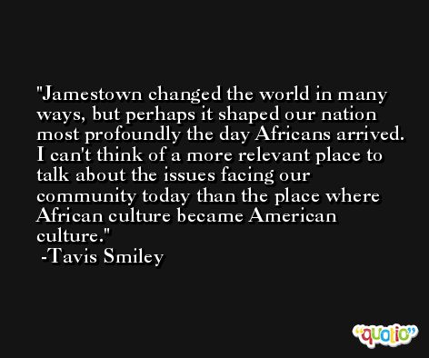 Jamestown changed the world in many ways, but perhaps it shaped our nation most profoundly the day Africans arrived. I can't think of a more relevant place to talk about the issues facing our community today than the place where African culture became American culture. -Tavis Smiley