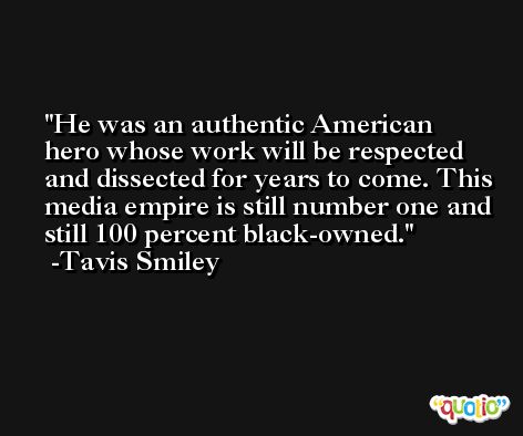 He was an authentic American hero whose work will be respected and dissected for years to come. This media empire is still number one and still 100 percent black-owned. -Tavis Smiley