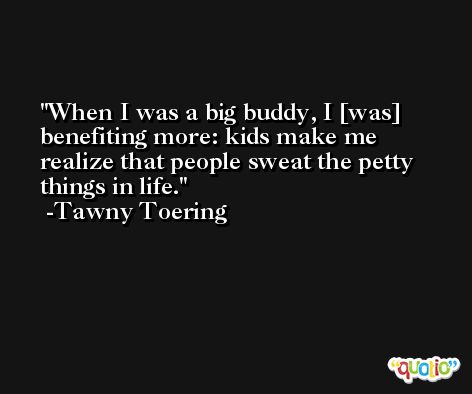 When I was a big buddy, I [was] benefiting more: kids make me realize that people sweat the petty things in life. -Tawny Toering