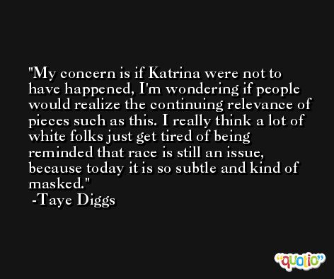My concern is if Katrina were not to have happened, I'm wondering if people would realize the continuing relevance of pieces such as this. I really think a lot of white folks just get tired of being reminded that race is still an issue, because today it is so subtle and kind of masked. -Taye Diggs