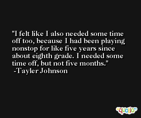 I felt like I also needed some time off too, because I had been playing nonstop for like five years since about eighth grade. I needed some time off, but not five months. -Tayler Johnson