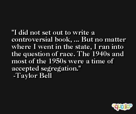 I did not set out to write a controversial book, ... But no matter where I went in the state, I ran into the question of race. The 1940s and most of the 1950s were a time of accepted segregation. -Taylor Bell