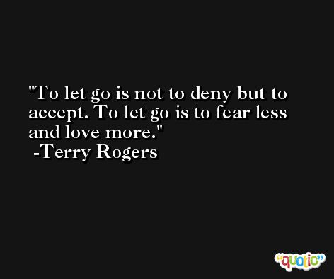 To let go is not to deny but to accept. To let go is to fear less and love more. -Terry Rogers