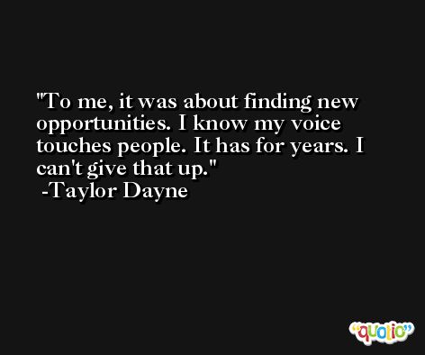 To me, it was about finding new opportunities. I know my voice touches people. It has for years. I can't give that up. -Taylor Dayne