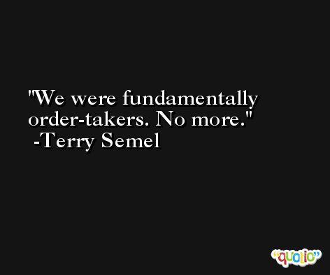 We were fundamentally order-takers. No more. -Terry Semel