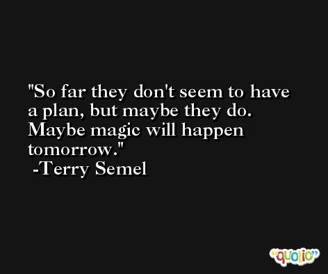 So far they don't seem to have a plan, but maybe they do. Maybe magic will happen tomorrow. -Terry Semel