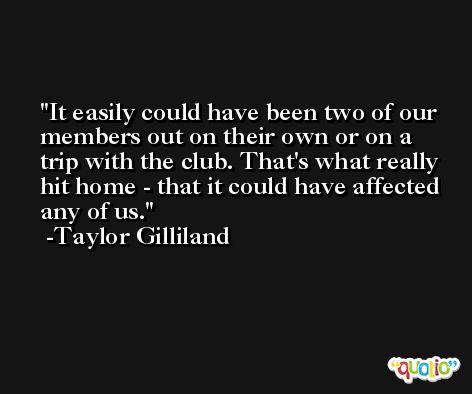 It easily could have been two of our members out on their own or on a trip with the club. That's what really hit home - that it could have affected any of us. -Taylor Gilliland