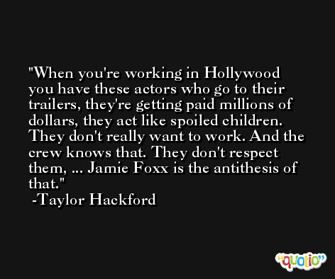 When you're working in Hollywood you have these actors who go to their trailers, they're getting paid millions of dollars, they act like spoiled children. They don't really want to work. And the crew knows that. They don't respect them, ... Jamie Foxx is the antithesis of that. -Taylor Hackford