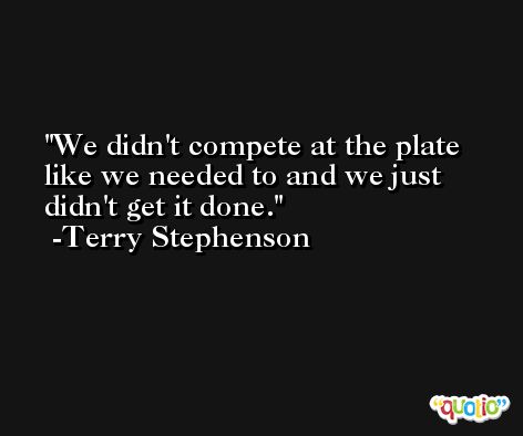 We didn't compete at the plate like we needed to and we just didn't get it done. -Terry Stephenson