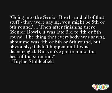 Going into the Senior Bowl - and all of that stuff - they were saying, you might be 5th or 6th round,' ... Then after finishing there (Senior Bowl), it was late 3rd to 4th or 5th round. The thing that everybody was saying about me was 4th or 5th or 6th round, but obviously, it didn't happen and I was discouraged. But you've got to make the best of the situation. -Taylor Stubblefield