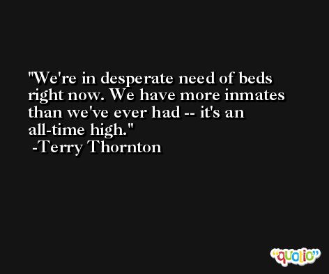We're in desperate need of beds right now. We have more inmates than we've ever had -- it's an all-time high. -Terry Thornton