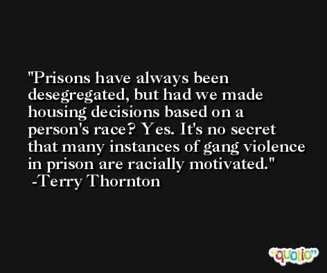 Prisons have always been desegregated, but had we made housing decisions based on a person's race? Yes. It's no secret that many instances of gang violence in prison are racially motivated. -Terry Thornton