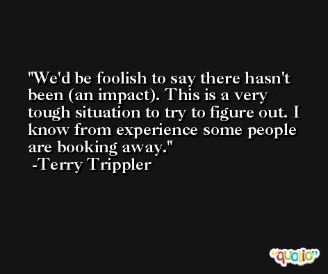We'd be foolish to say there hasn't been (an impact). This is a very tough situation to try to figure out. I know from experience some people are booking away. -Terry Trippler