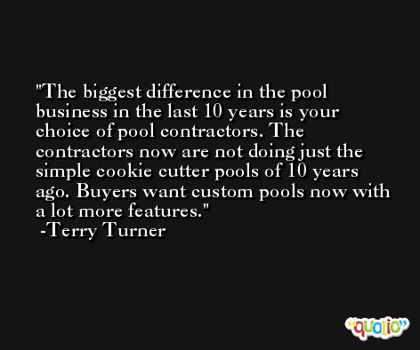The biggest difference in the pool business in the last 10 years is your choice of pool contractors. The contractors now are not doing just the simple cookie cutter pools of 10 years ago. Buyers want custom pools now with a lot more features. -Terry Turner