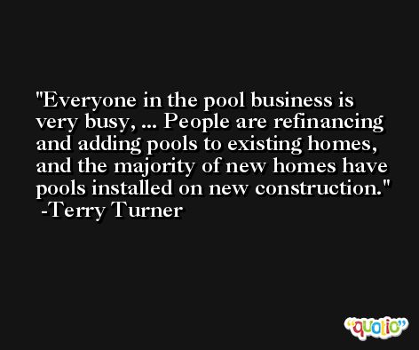 Everyone in the pool business is very busy, ... People are refinancing and adding pools to existing homes, and the majority of new homes have pools installed on new construction. -Terry Turner