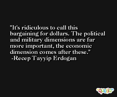 It's ridiculous to call this bargaining for dollars. The political and military dimensions are far more important, the economic dimension comes after these. -Recep Tayyip Erdogan