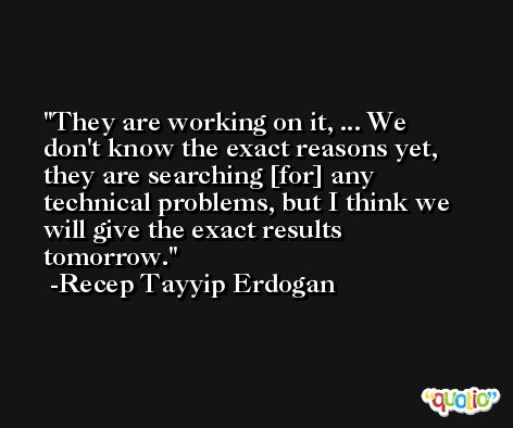 They are working on it, ... We don't know the exact reasons yet, they are searching [for] any technical problems, but I think we will give the exact results tomorrow. -Recep Tayyip Erdogan