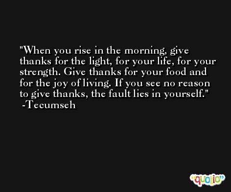 When you rise in the morning, give thanks for the light, for your life, for your strength. Give thanks for your food and for the joy of living. If you see no reason to give thanks, the fault lies in yourself. -Tecumseh