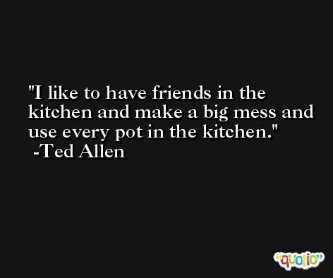 I like to have friends in the kitchen and make a big mess and use every pot in the kitchen. -Ted Allen