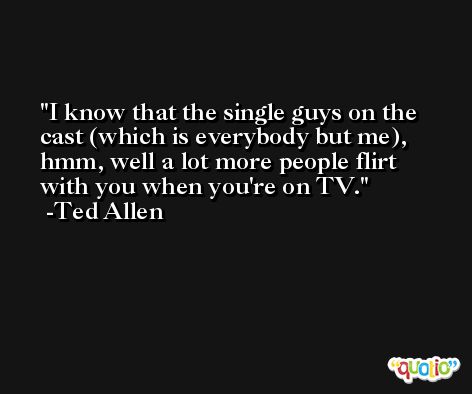 I know that the single guys on the cast (which is everybody but me), hmm, well a lot more people flirt with you when you're on TV. -Ted Allen