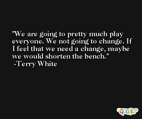 We are going to pretty much play everyone. We not going to change. If I feel that we need a change, maybe we would shorten the bench. -Terry White