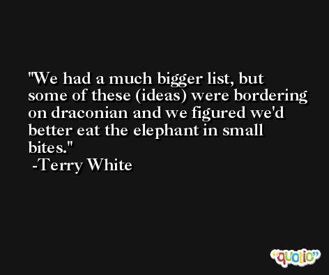 We had a much bigger list, but some of these (ideas) were bordering on draconian and we figured we'd better eat the elephant in small bites. -Terry White