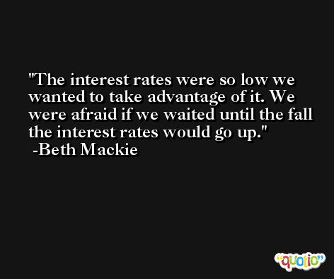 The interest rates were so low we wanted to take advantage of it. We were afraid if we waited until the fall the interest rates would go up. -Beth Mackie